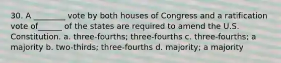 30. A ________ vote by both houses of Congress and a ratification vote of______ of the states are required to amend the U.S. Constitution. a. three-fourths; three-fourths c. three-fourths; a majority b. two-thirds; three-fourths d. majority; a majority