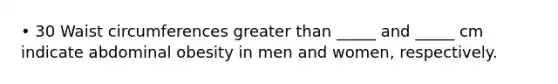 • 30 Waist circumferences greater than _____ and _____ cm indicate abdominal obesity in men and women, respectively.