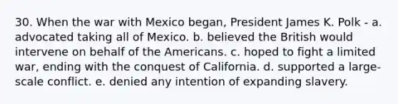 30. When the war with Mexico began, President James K. Polk - a. advocated taking all of Mexico. b. believed the British would intervene on behalf of the Americans. c. hoped to fight a limited war, ending with the conquest of California. d. supported a large-scale conflict. e. denied any intention of expanding slavery.