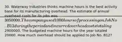 30. Waterway Industries thinks machine hours is the best activity base for its manufacturing overhead. The estimate of annual overhead costs for its jobs was 3050000. The company used 1000 hours of processing on Job No. B12 during the period and incurred overhead costs totaling2900000. The budgeted machine hours for the year totaled 20000. How much overhead should be applied to Job No. B12?