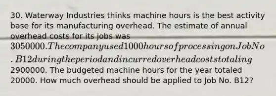 30. Waterway Industries thinks machine hours is the best activity base for its manufacturing overhead. The estimate of annual overhead costs for its jobs was 3050000. The company used 1000 hours of processing on Job No. B12 during the period and incurred overhead costs totaling2900000. The budgeted machine hours for the year totaled 20000. How much overhead should be applied to Job No. B12?