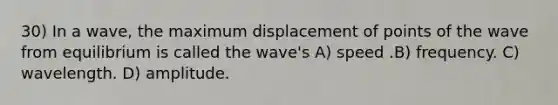 30) In a wave, the maximum displacement of points of the wave from equilibrium is called the wave's A) speed .B) frequency. C) wavelength. D) amplitude.