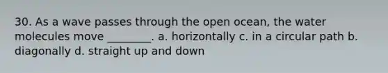 30. As a wave passes through the open ocean, the water molecules move ________. a. horizontally c. in a circular path b. diagonally d. straight up and down