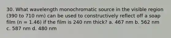 30. What wavelength monochromatic source in the visible region (390 to 710 nm) can be used to constructively reflect off a soap film (n = 1.46) if the film is 240 nm thick? a. 467 nm b. 562 nm c. 587 nm d. 480 nm