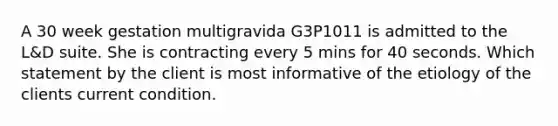 A 30 week gestation multigravida G3P1011 is admitted to the L&D suite. She is contracting every 5 mins for 40 seconds. Which statement by the client is most informative of the etiology of the clients current condition.