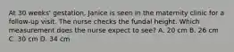 At 30 weeks' gestation, Janice is seen in the maternity clinic for a follow-up visit. The nurse checks the fundal height. Which measurement does the nurse expect to see? A. 20 cm B. 26 cm C. 30 cm D. 34 cm
