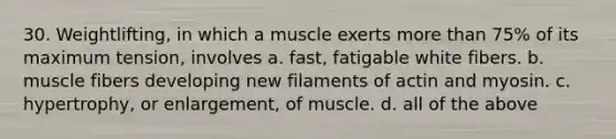 30. Weightlifting, in which a muscle exerts more than 75% of its maximum tension, involves a. fast, fatigable white fibers. b. muscle fibers developing new filaments of actin and myosin. c. hypertrophy, or enlargement, of muscle. d. all of the above