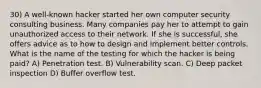 30) A well-known hacker started her own computer security consulting business. Many companies pay her to attempt to gain unauthorized access to their network. If she is successful, she offers advice as to how to design and implement better controls. What is the name of the testing for which the hacker is being paid? A) Penetration test. B) Vulnerability scan. C) Deep packet inspection D) Buffer overflow test.