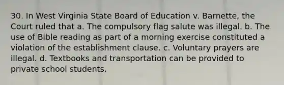 30. In West Virginia State Board of Education v. Barnette, the Court ruled that a. The compulsory flag salute was illegal. b. The use of Bible reading as part of a morning exercise constituted a violation of the establishment clause. c. Voluntary prayers are illegal. d. Textbooks and transportation can be provided to private school students.