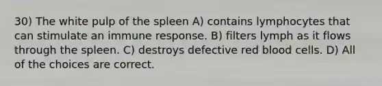 30) The white pulp of the spleen A) contains lymphocytes that can stimulate an immune response. B) filters lymph as it flows through the spleen. C) destroys defective red blood cells. D) All of the choices are correct.