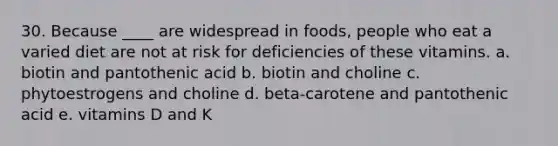 30. Because ____ are widespread in foods, people who eat a varied diet are not at risk for deficiencies of these vitamins. a. biotin and pantothenic acid b. biotin and choline c. phytoestrogens and choline d. beta-carotene and pantothenic acid e. vitamins D and K