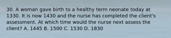 30. A woman gave birth to a healthy term neonate today at 1330. It is now 1430 and the nurse has completed the client's assessment. At which time would the nurse next assess the client? A. 1445 B. 1500 C. 1530 D. 1830