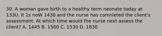 30. A woman gave birth to a healthy term neonate today at 133U. It 1s noW 1430 and the nurse has comnleted the client's assessment. At which time would the nurse next assess the client? A. 1445 B. 1500 C. 1530 D. 1830