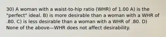 30) A woman with a waist-to-hip ratio (WHR) of 1.00 A) is the "perfect" ideal. B) is more desirable than a woman with a WHR of .80. C) is less desirable than a woman with a WHR of .80. D) None of the above—WHR does not affect desirability.