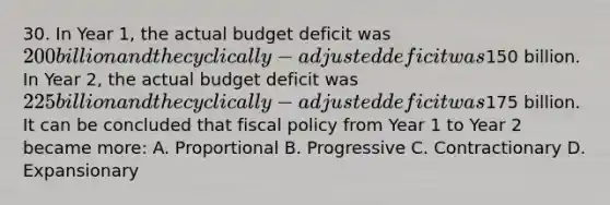 30. In Year 1, the actual budget deficit was 200 billion and the cyclically-adjusted deficit was150 billion. In Year 2, the actual budget deficit was 225 billion and the cyclically-adjusted deficit was175 billion. It can be concluded that fiscal policy from Year 1 to Year 2 became more: A. Proportional B. Progressive C. Contractionary D. Expansionary