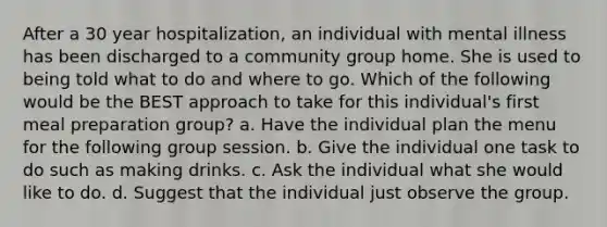 After a 30 year hospitalization, an individual with mental illness has been discharged to a community group home. She is used to being told what to do and where to go. Which of the following would be the BEST approach to take for this individual's first meal preparation group? a. Have the individual plan the menu for the following group session. b. Give the individual one task to do such as making drinks. c. Ask the individual what she would like to do. d. Suggest that the individual just observe the group.