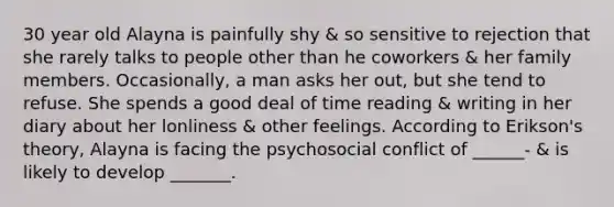 30 year old Alayna is painfully shy & so sensitive to rejection that she rarely talks to people other than he coworkers & her family members. Occasionally, a man asks her out, but she tend to refuse. She spends a good deal of time reading & writing in her diary about her lonliness & other feelings. According to Erikson's theory, Alayna is facing the psychosocial conflict of ______- & is likely to develop _______.