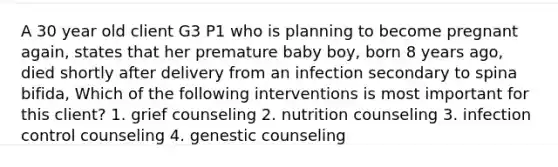 A 30 year old client G3 P1 who is planning to become pregnant again, states that her premature baby boy, born 8 years ago, died shortly after delivery from an infection secondary to spina bifida, Which of the following interventions is most important for this client? 1. grief counseling 2. nutrition counseling 3. infection control counseling 4. genestic counseling