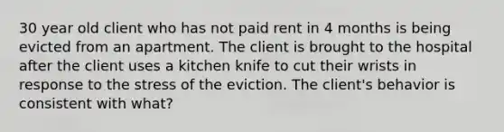 30 year old client who has not paid rent in 4 months is being evicted from an apartment. The client is brought to the hospital after the client uses a kitchen knife to cut their wrists in response to the stress of the eviction. The client's behavior is consistent with what?