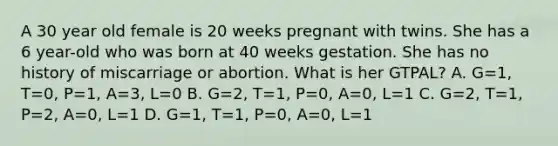 A 30 year old female is 20 weeks pregnant with twins. She has a 6 year-old who was born at 40 weeks gestation. She has no history of miscarriage or abortion. What is her GTPAL? A. G=1, T=0, P=1, A=3, L=0 B. G=2, T=1, P=0, A=0, L=1 C. G=2, T=1, P=2, A=0, L=1 D. G=1, T=1, P=0, A=0, L=1