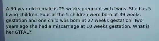 A 30 year old female is 25 weeks pregnant with twins. She has 5 living children. Four of the 5 children were born at 39 weeks gestation and one child was born at 27 weeks gestation. Two years ago she had a miscarriage at 10 weeks gestation. What is her GTPAL?