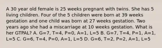 A 30 year old female is 25 weeks pregnant with twins. She has 5 living children. Four of the 5 children were born at 39 weeks gestation and one child was born at 27 weeks gestation. Two years ago she had a miscarriage at 10 weeks gestation. What is her GTPAL? A. G=7, T=4, P=0, A=1, L=5 B. G=7, T=4, P=1, A=1, L=5 C. G=6, T=4, P=0, A=1, L=5 D. G=6, T=2, P=2, A=1, L=5