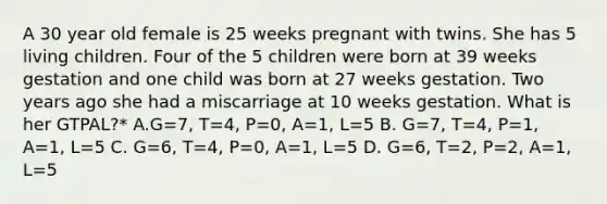 A 30 year old female is 25 weeks pregnant with twins. She has 5 living children. Four of the 5 children were born at 39 weeks gestation and one child was born at 27 weeks gestation. Two years ago she had a miscarriage at 10 weeks gestation. What is her GTPAL?* A.G=7, T=4, P=0, A=1, L=5 B. G=7, T=4, P=1, A=1, L=5 C. G=6, T=4, P=0, A=1, L=5 D. G=6, T=2, P=2, A=1, L=5