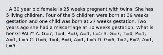 . A 30 year old female is 25 weeks pregnant with twins. She has 5 living children. Four of the 5 children were born at 39 weeks gestation and one child was born at 27 weeks gestation. Two years ago she had a miscarriage at 10 weeks gestation. What is her GTPAL?* A. G=7, T=4, P=0, A=1, L=5 B. G=7, T=4, P=1, A=1, L=5 C. G=6, T=4, P=0, A=1, L=5 D. G=6, T=2, P=2, A=1, L=5