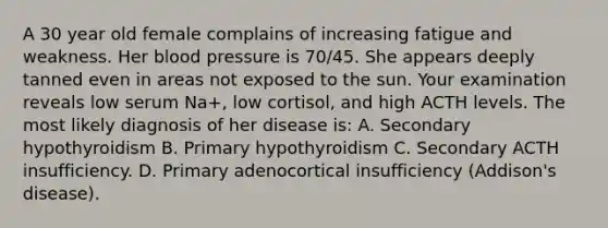 A 30 year old female complains of increasing fatigue and weakness. Her blood pressure is 70/45. She appears deeply tanned even in areas not exposed to the sun. Your examination reveals low serum Na+, low cortisol, and high ACTH levels. The most likely diagnosis of her disease is: A. Secondary hypothyroidism B. Primary hypothyroidism C. Secondary ACTH insufficiency. D. Primary adenocortical insufficiency (Addison's disease).