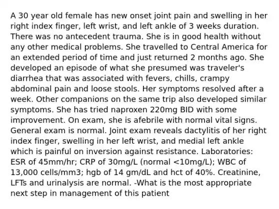 A 30 year old female has new onset joint pain and swelling in her right index finger, left wrist, and left ankle of 3 weeks duration. There was no antecedent trauma. She is in good health without any other medical problems. She travelled to Central America for an extended period of time and just returned 2 months ago. She developed an episode of what she presumed was traveler's diarrhea that was associated with fevers, chills, crampy abdominal pain and loose stools. Her symptoms resolved after a week. Other companions on the same trip also developed similar symptoms. She has tried naproxen 220mg BID with some improvement. On exam, she is afebrile with normal vital signs. General exam is normal. Joint exam reveals dactylitis of her right index finger, swelling in her left wrist, and medial left ankle which is painful on inversion against resistance. Laboratories: ESR of 45mm/hr; CRP of 30mg/L (normal <10mg/L); WBC of 13,000 cells/mm3; hgb of 14 gm/dL and hct of 40%. Creatinine, LFTs and urinalysis are normal. -What is the most appropriate next step in management of this patient