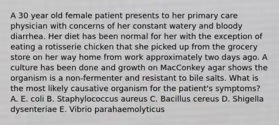 A 30 year old female patient presents to her primary care physician with concerns of her constant watery and bloody diarrhea. Her diet has been normal for her with the exception of eating a rotisserie chicken that she picked up from the grocery store on her way home from work approximately two days ago. A culture has been done and growth on MacConkey agar shows the organism is a non-fermenter and resistant to bile salts. What is the most likely causative organism for the patient's symptoms? A. E. coli B. Staphylococcus aureus C. Bacillus cereus D. Shigella dysenteriae E. Vibrio parahaemolyticus