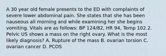 A 30 year old female presents to the ED with complaints of severe lower abdominal pain. She states that she has been nauseous all morning and while examining her she begins vomiting. Vitals are as follows: BP 124/82, HR 94, Temp 102.2. Pelvic US shows a mass on the right ovary. What is the most likely diagnosis? A. Rupture of the mass B. ovarian torsion C. ovarian cancer D. PCOS