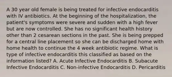 A 30 year old female is being treated for infective endocarditis with IV antibiotics. At the beginning of the hospitalization, the patient's symptoms were severe and sudden with a high fever but are now controlled. She has no significant health history other than 2 cesarean sections in the past. She is being prepped for a central line placement so she can be discharged home with home health to continue the 4 week antibiotic regime. What is type of infective endocarditis this classified as based on the information listed? A. Acute Infective Endocarditis B. Subacute Infective Endocarditis C. Non-infective Endocarditis D. Pericarditis