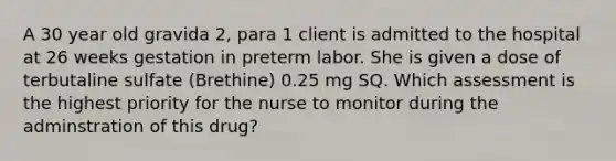 A 30 year old gravida 2, para 1 client is admitted to the hospital at 26 weeks gestation in preterm labor. She is given a dose of terbutaline sulfate (Brethine) 0.25 mg SQ. Which assessment is the highest priority for the nurse to monitor during the adminstration of this drug?