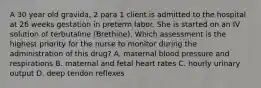 A 30 year old gravida, 2 para 1 client is admitted to the hospital at 26 weeks gestation in preterm labor. She is started on an IV solution of terbutaline (Brethine). Which assessment is the highest priority for the nurse to monitor during the administration of this drug? A. maternal blood pressure and respirations B. maternal and fetal heart rates C. hourly urinary output D. deep tendon reflexes