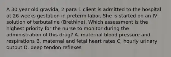 A 30 year old gravida, 2 para 1 client is admitted to the hospital at 26 weeks gestation in preterm labor. She is started on an IV solution of terbutaline (Brethine). Which assessment is the highest priority for the nurse to monitor during the administration of this drug? A. maternal <a href='https://www.questionai.com/knowledge/kD0HacyPBr-blood-pressure' class='anchor-knowledge'>blood pressure</a> and respirations B. maternal and fetal heart rates C. hourly urinary output D. deep tendon reflexes