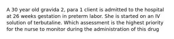 A 30 year old gravida 2, para 1 client is admitted to the hospital at 26 weeks gestation in preterm labor. She is started on an IV solution of terbutaline. Which assessment is the highest priority for the nurse to monitor during the administration of this drug