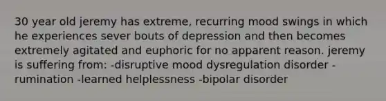 30 year old jeremy has extreme, recurring mood swings in which he experiences sever bouts of depression and then becomes extremely agitated and euphoric for no apparent reason. jeremy is suffering from: -disruptive mood dysregulation disorder -rumination -learned helplessness -bipolar disorder