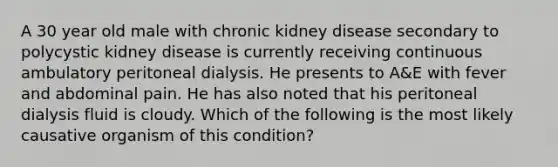 A 30 year old male with chronic kidney disease secondary to polycystic kidney disease is currently receiving continuous ambulatory peritoneal dialysis. He presents to A&E with fever and abdominal pain. He has also noted that his peritoneal dialysis fluid is cloudy. Which of the following is the most likely causative organism of this condition?