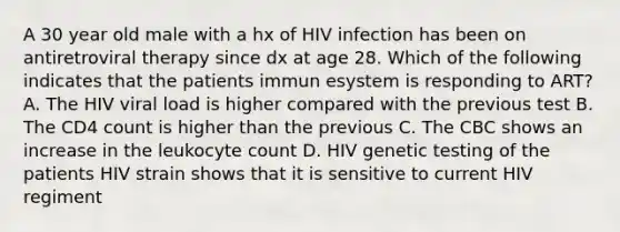 A 30 year old male with a hx of HIV infection has been on antiretroviral therapy since dx at age 28. Which of the following indicates that the patients immun esystem is responding to ART? A. The HIV viral load is higher compared with the previous test B. The CD4 count is higher than the previous C. The CBC shows an increase in the leukocyte count D. HIV genetic testing of the patients HIV strain shows that it is sensitive to current HIV regiment