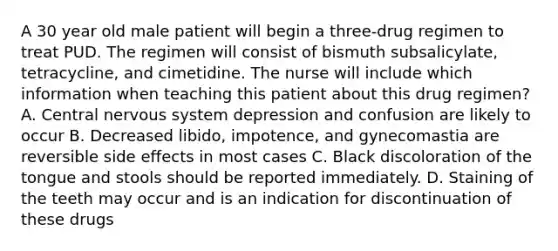 A 30 year old male patient will begin a three-drug regimen to treat PUD. The regimen will consist of bismuth subsalicylate, tetracycline, and cimetidine. The nurse will include which information when teaching this patient about this drug regimen? A. Central nervous system depression and confusion are likely to occur B. Decreased libido, impotence, and gynecomastia are reversible side effects in most cases C. Black discoloration of the tongue and stools should be reported immediately. D. Staining of the teeth may occur and is an indication for discontinuation of these drugs