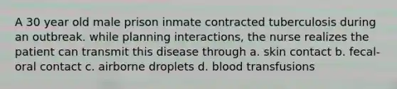 A 30 year old male prison inmate contracted tuberculosis during an outbreak. while planning interactions, the nurse realizes the patient can transmit this disease through a. skin contact b. fecal-oral contact c. airborne droplets d. blood transfusions