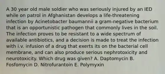 A 30 year old male soldier who was seriously injured by an IED while on patrol in Afghanistan develops a life-threatening infection by Acinetobacter baumannii a gram-negative bacterium that is an opportunistic pathogen that commonly lives in the soil. The infection proves to be resistant to a wide spectrum of available antibiotics, and a decision is made to treat the infection with i.v. infusion of a drug that exerts its on the bacterial cell membrane, and can also produce serious nephrotoxicity and neurotoxicity. Which drug was given? A. Daptomycin B. Fosfomycin D. Nitrofurantoin E. Polymyxin