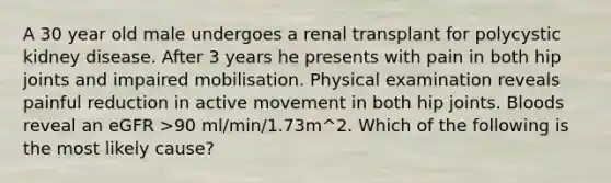 A 30 year old male undergoes a renal transplant for polycystic kidney disease. After 3 years he presents with pain in both hip joints and impaired mobilisation. Physical examination reveals painful reduction in active movement in both hip joints. Bloods reveal an eGFR >90 ml/min/1.73m^2. Which of the following is the most likely cause?