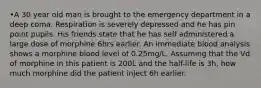 •A 30 year old man is brought to the emergency department in a deep coma. Respiration is severely depressed and he has pin point pupils. His friends state that he has self administered a large dose of morphine 6hrs earlier. An immediate blood analysis shows a morphine blood level of 0.25mg/L. Assuming that the Vd of morphine in this patient is 200L and the half-life is 3h, how much morphine did the patient inject 6h earlier.