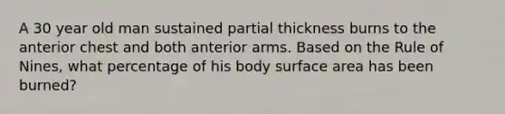 A 30 year old man sustained partial thickness burns to the anterior chest and both anterior arms. Based on the Rule of Nines, what percentage of his body <a href='https://www.questionai.com/knowledge/kEtsSAPENL-surface-area' class='anchor-knowledge'>surface area</a> has been burned?