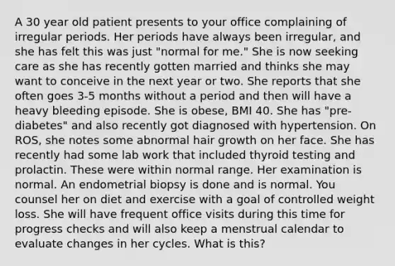 A 30 year old patient presents to your office complaining of irregular periods. Her periods have always been irregular, and she has felt this was just "normal for me." She is now seeking care as she has recently gotten married and thinks she may want to conceive in the next year or two. She reports that she often goes 3-5 months without a period and then will have a heavy bleeding episode. She is obese, BMI 40. She has "pre-diabetes" and also recently got diagnosed with hypertension. On ROS, she notes some abnormal hair growth on her face. She has recently had some lab work that included thyroid testing and prolactin. These were within normal range. Her examination is normal. An endometrial biopsy is done and is normal. You counsel her on diet and exercise with a goal of controlled weight loss. She will have frequent office visits during this time for progress checks and will also keep a menstrual calendar to evaluate changes in her cycles. What is this?