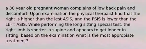 a 30 year old pregnant woman complains of low back pain and discomfort. Upon examination the physical therpaist find that the right is higher than the lest ASIS, and the PSIS is lower than the LEFT ASIS. While performing the long sitting special test, the right limb is shorter in supine and appears to get longer in sitting. based on the examination what is the most appropiate treatment?