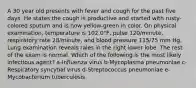 A 30 year old presents with fever and cough for the past five days. He states the cough is productive and started with rusty-colored sputum and is now yellow-green in color. On physical examination, temperature is 102.0°F, pulse 120/minute, respiratory rate 28/minute, and blood pressure 115/75 mm Hg. Lung examination reveals rales in the right lower lobe. The rest of the exam is normal. Which of the following is the most likely infectious agent? a-Influenza virus b-Mycoplasma pneumoniae c-Respiratory syncytial virus d-Streptococcus pneumoniae e-Mycobacterium tuberculosis