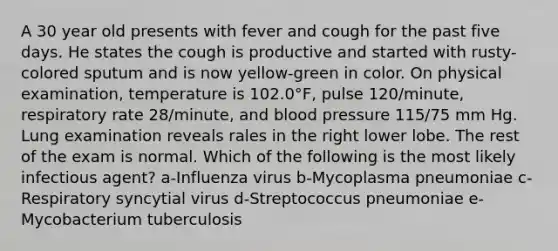 A 30 year old presents with fever and cough for the past five days. He states the cough is productive and started with rusty-colored sputum and is now yellow-green in color. On physical examination, temperature is 102.0°F, pulse 120/minute, respiratory rate 28/minute, and <a href='https://www.questionai.com/knowledge/kD0HacyPBr-blood-pressure' class='anchor-knowledge'>blood pressure</a> 115/75 mm Hg. Lung examination reveals rales in the right lower lobe. The rest of the exam is normal. Which of the following is the most likely infectious agent? a-Influenza virus b-Mycoplasma pneumoniae c-Respiratory syncytial virus d-Streptococcus pneumoniae e-Mycobacterium tuberculosis